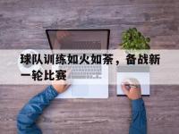 星空体育官方网站-球队训练如火如荼，备战新一轮比赛