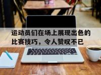 星空体育平台-运动员们在场上展现出色的比赛技巧，令人赞叹不已
