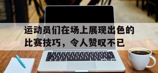 星空体育平台-运动员们在场上展现出色的比赛技巧，令人赞叹不已