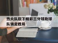 星空体育APP-热火队砍下精彩三分球助球队锁定胜局