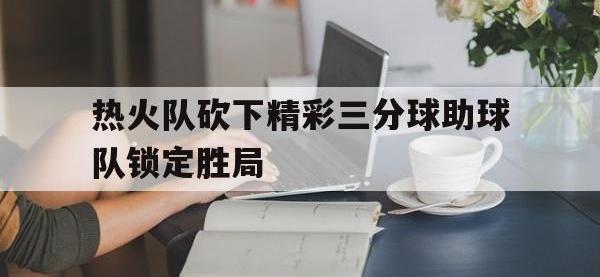 星空体育APP-热火队砍下精彩三分球助球队锁定胜局