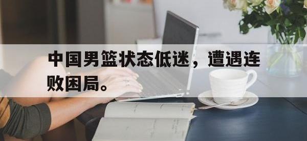 星空体育首页-中国男篮状态低迷，遭遇连败困局。