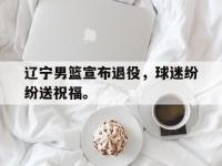 星空体育平台-辽宁男篮宣布退役，球迷纷纷送祝福。