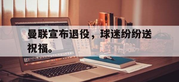 星空体育首页-曼联宣布退役，球迷纷纷送祝福。