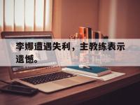 星空体育APP-李娜遭遇失利，主教练表示遗憾。
