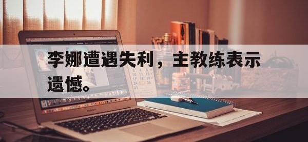 星空体育APP-李娜遭遇失利，主教练表示遗憾。