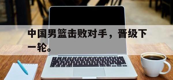 星空体育APP-中国男篮击败对手，晋级下一轮。