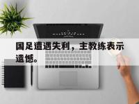 星空体育首页-国足遭遇失利，主教练表示遗憾。