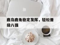 星空体育APP-鹿岛鹿角稳定发挥，轻松晋级八强