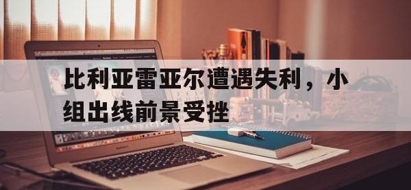 星空体育首页-比利亚雷亚尔遭遇失利，小组出线前景受挫