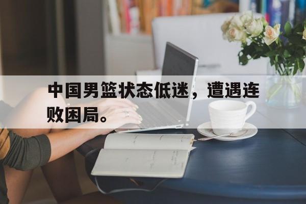 中国男篮状态低迷，遭遇连败困局。