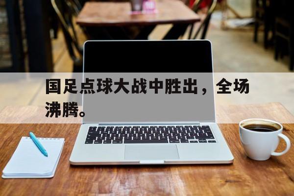国足点球大战中胜出，全场沸腾。