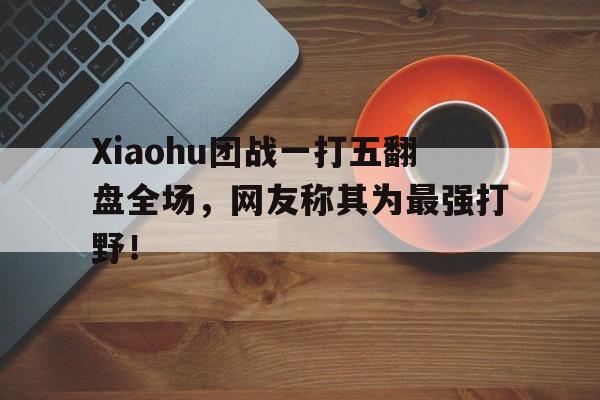 Xiaohu团战一打五翻盘全场，网友称其为最强打野！