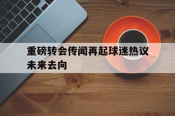 重磅转会传闻再起球迷热议未来去向